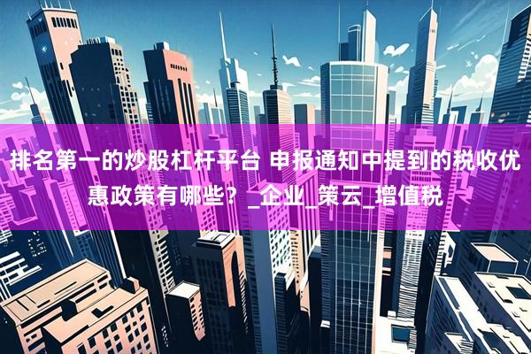排名第一的炒股杠杆平台 申报通知中提到的税收优惠政策有哪些？_企业_策云_增值税