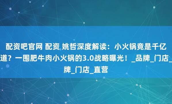 配资吧官网 配资 姚哲深度解读：小火锅竟是千亿大赛道？一围肥牛肉小火锅的3.0战略曝光！_品牌_门店_直营