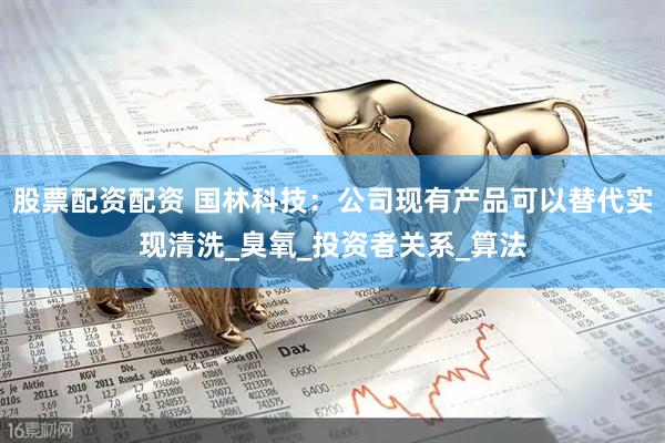 股票配资配资 国林科技：公司现有产品可以替代实现清洗_臭氧_投资者关系_算法