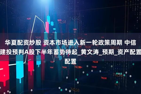 华夏配资炒股 资本市场进入新一轮政策周期 中信建投预判A股下半年蓄势待起_黄文涛_预期_资产配置