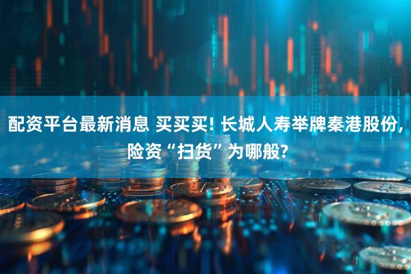 配资平台最新消息 买买买! 长城人寿举牌秦港股份, 险资“扫货”为哪般?