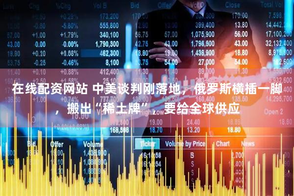 在线配资网站 中美谈判刚落地，俄罗斯横插一脚，搬出“稀土牌”，要给全球供应