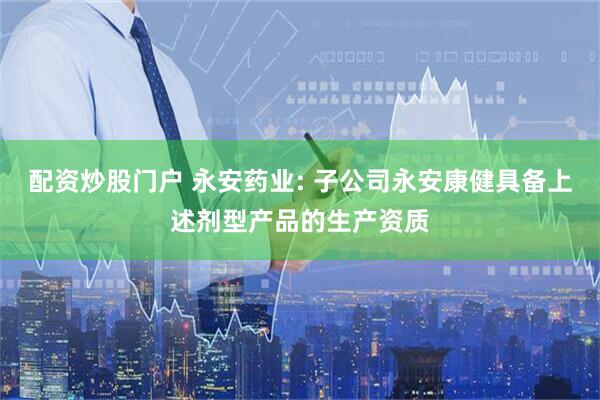 配资炒股门户 永安药业: 子公司永安康健具备上述剂型产品的生产资质