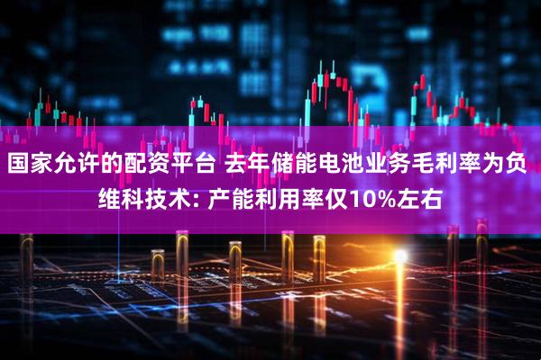 国家允许的配资平台 去年储能电池业务毛利率为负 维科技术: 产能利用率仅10%左右
