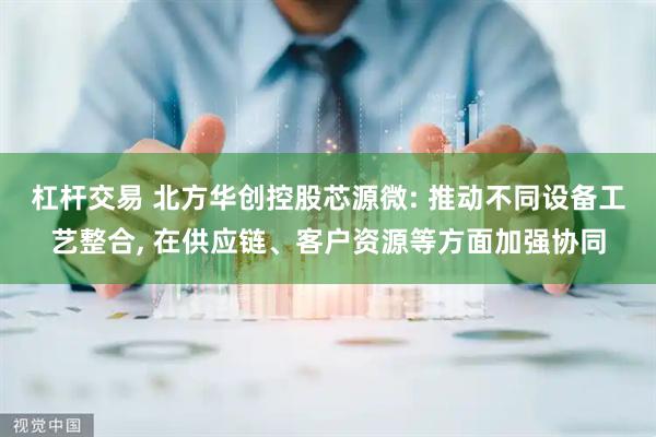 杠杆交易 北方华创控股芯源微: 推动不同设备工艺整合, 在供应链、客户资源等方面加强协同