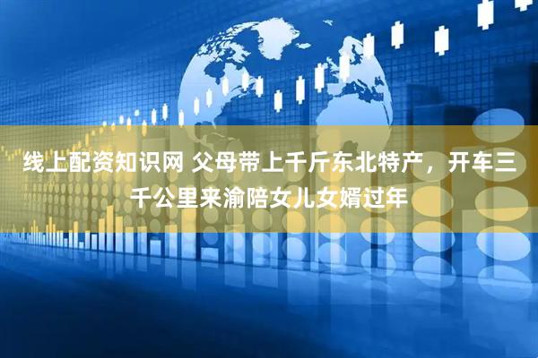 线上配资知识网 父母带上千斤东北特产，开车三千公里来渝陪女儿女婿过年