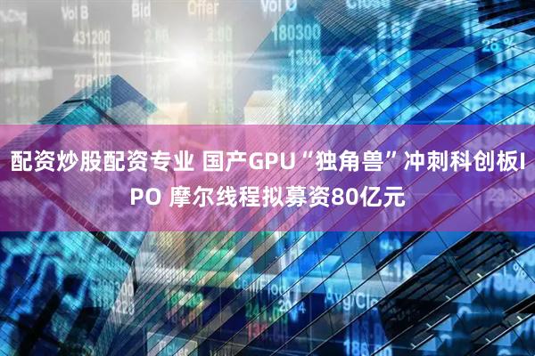 配资炒股配资专业 国产GPU“独角兽”冲刺科创板IPO 摩尔线程拟募资80亿元