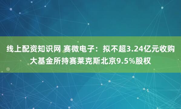 线上配资知识网 赛微电子：拟不超3.24亿元收购大基金所持赛莱克斯北京9.5%股权