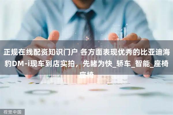 正规在线配资知识门户 各方面表现优秀的比亚迪海豹DM-i现车到店实拍，先睹为快_轿车_智能_座椅