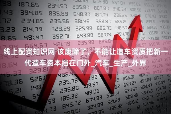 线上配资知识网 该废除了，不能让造车资质把新一代造车资本挡在门外_汽车_生产_外界