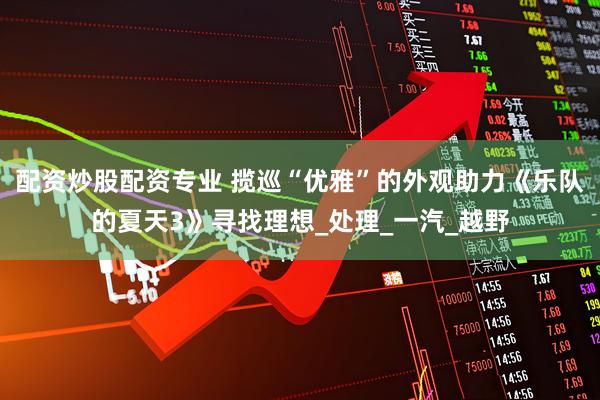 配资炒股配资专业 揽巡“优雅”的外观助力《乐队的夏天3》寻找理想_处理_一汽_越野