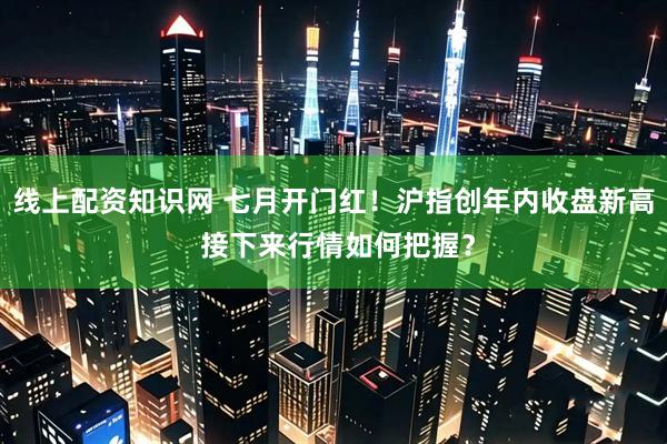 线上配资知识网 七月开门红！沪指创年内收盘新高 接下来行情如何把握？