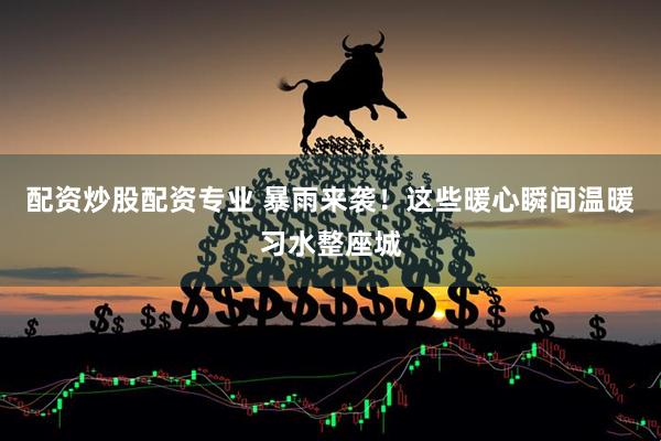 配资炒股配资专业 暴雨来袭！这些暖心瞬间温暖习水整座城