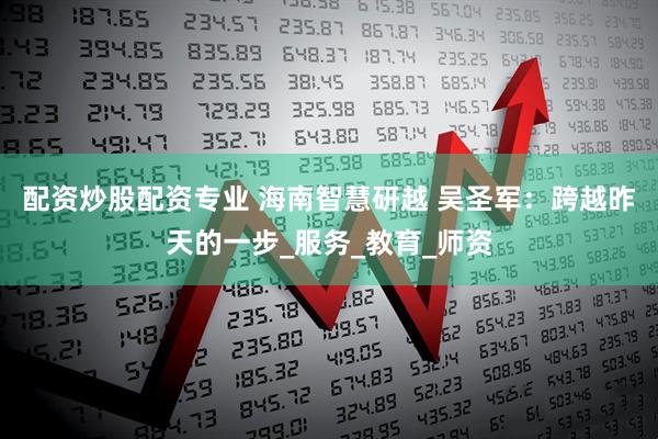 配资炒股配资专业 海南智慧研越 吴圣军：跨越昨天的一步_服务_教育_师资