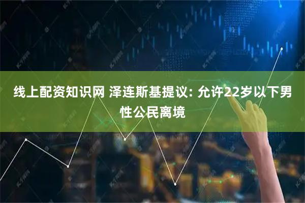 线上配资知识网 泽连斯基提议: 允许22岁以下男性公民离境