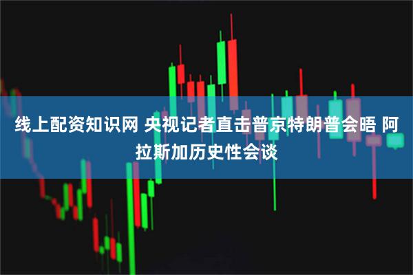 线上配资知识网 央视记者直击普京特朗普会晤 阿拉斯加历史性会谈