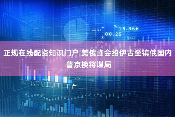 正规在线配资知识门户 美俄峰会绍伊古坐镇俄国内 普京换将谋局