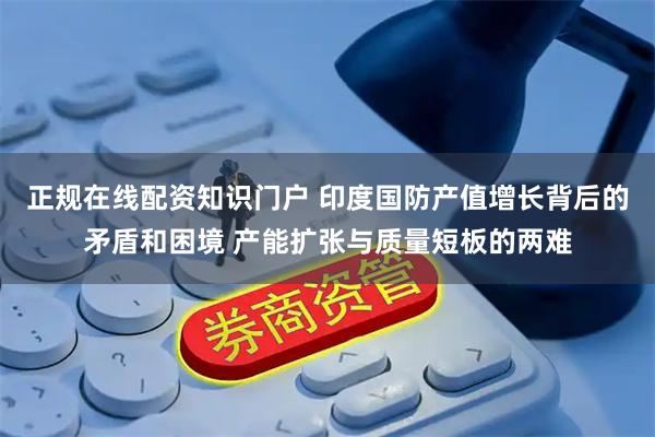 正规在线配资知识门户 印度国防产值增长背后的矛盾和困境 产能扩张与质量短板的两难