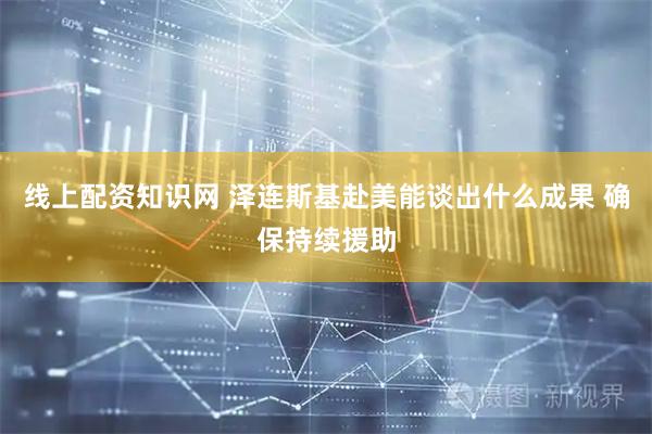 线上配资知识网 泽连斯基赴美能谈出什么成果 确保持续援助