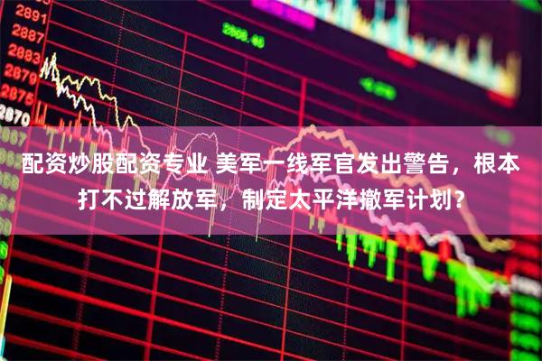 配资炒股配资专业 美军一线军官发出警告，根本打不过解放军，制定太平洋撤军计划？