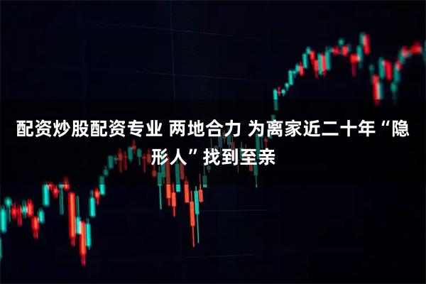 配资炒股配资专业 两地合力 为离家近二十年“隐形人”找到至亲