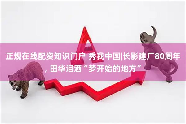 正规在线配资知识门户 秀我中国|长影建厂80周年, 田华泪洒“梦开始的地方”