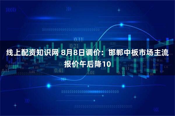 线上配资知识网 8月8日调价：邯郸中板市场主流报价午后降10