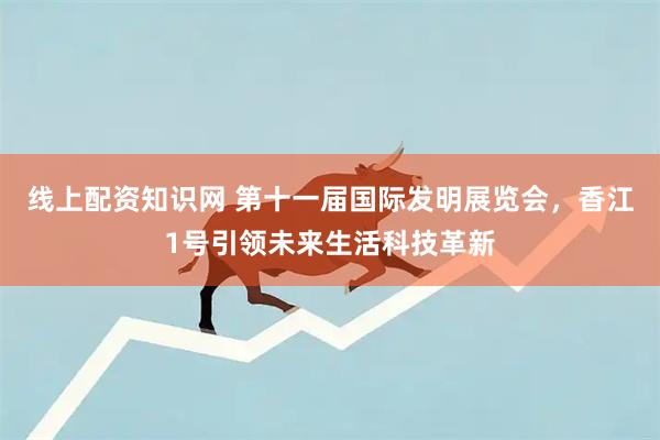 线上配资知识网 第十一届国际发明展览会，香江1号引领未来生活科技革新