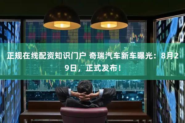 正规在线配资知识门户 奇瑞汽车新车曝光：8月29日，正式发布！