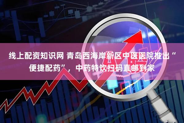 线上配资知识网 青岛西海岸新区中医医院推出“便捷配药”，中药特饮扫码直邮到家