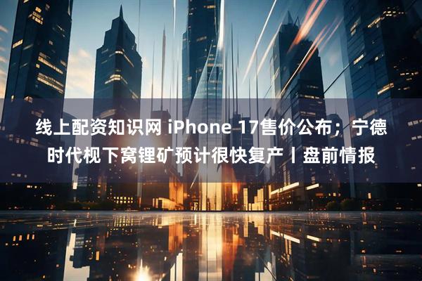 线上配资知识网 iPhone 17售价公布；宁德时代枧下窝锂矿预计很快复产丨盘前情报