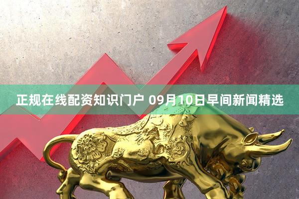 正规在线配资知识门户 09月10日早间新闻精选