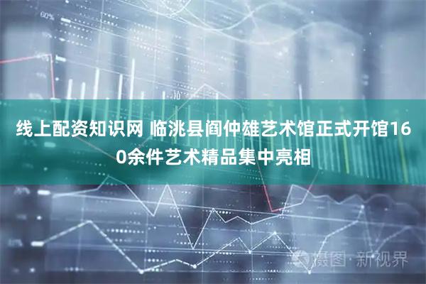 线上配资知识网 临洮县阎仲雄艺术馆正式开馆160余件艺术精品集中亮相