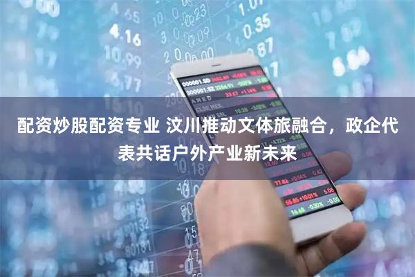 配资炒股配资专业 汶川推动文体旅融合，政企代表共话户外产业新未来