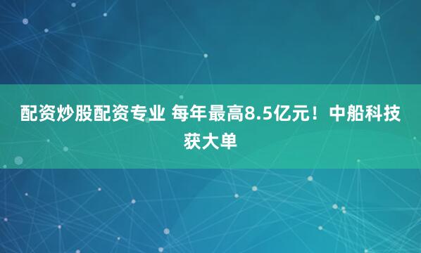 配资炒股配资专业 每年最高8.5亿元！中船科技获大单