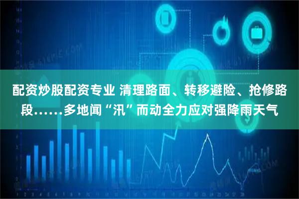配资炒股配资专业 清理路面、转移避险、抢修路段……多地闻“汛”而动全力应对强降雨天气