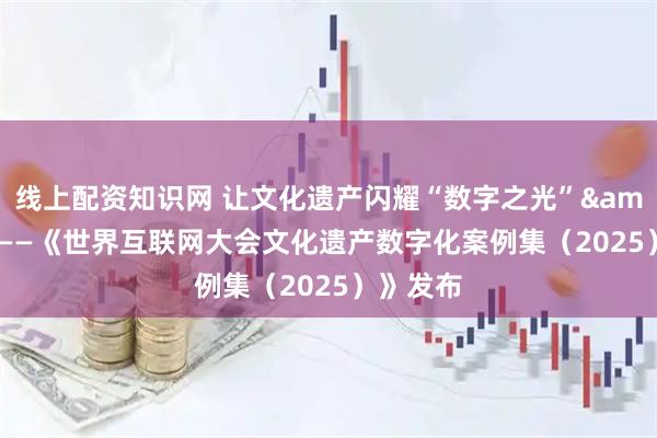 线上配资知识网 让文化遗产闪耀“数字之光”&#32;——《世界互联网大会文化遗产数字化案例集（2025）》发布