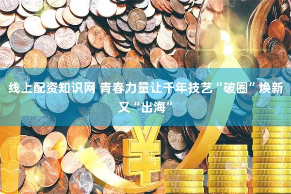 线上配资知识网 青春力量让千年技艺“破圈”焕新又“出海”