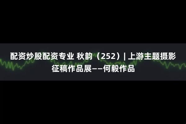 配资炒股配资专业 秋韵（252）| 上游主题摄影征稿作品展——何毅作品