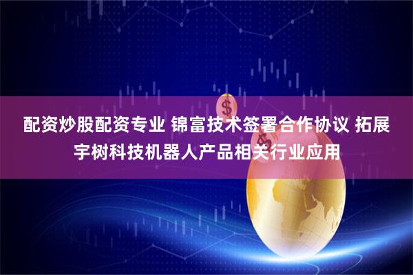 配资炒股配资专业 锦富技术签署合作协议 拓展宇树科技机器人产品相关行业应用