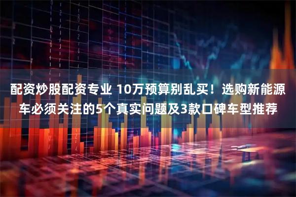 配资炒股配资专业 10万预算别乱买！选购新能源车必须关注的5个真实问题及3款口碑车型推荐