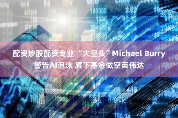 配资炒股配资专业 “大空头”Michael Burry警告AI泡沫 旗下基金做空英伟达
