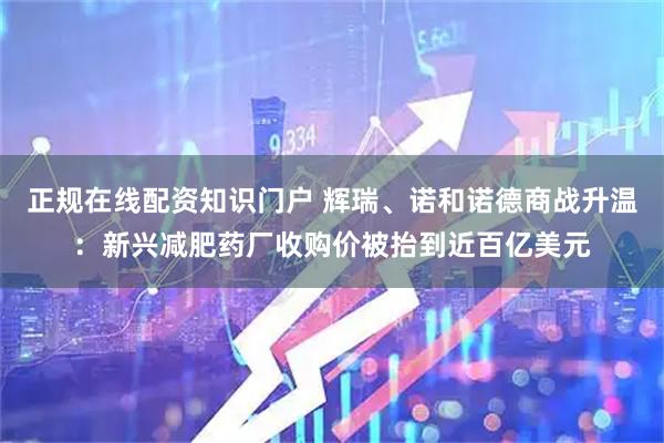 正规在线配资知识门户 辉瑞、诺和诺德商战升温:新兴减肥药厂收购价被抬到近百亿美元