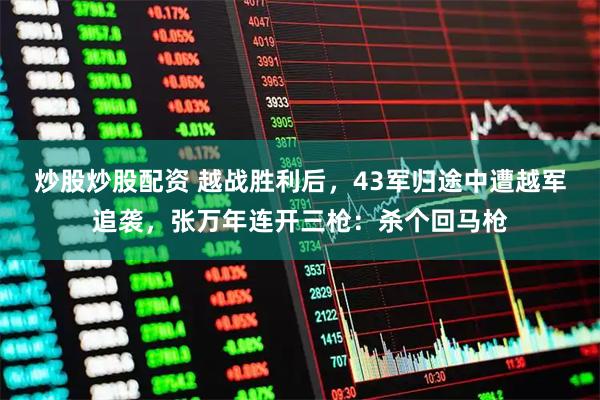 炒股炒股配资 越战胜利后，43军归途中遭越军追袭，张万年连开三枪：杀个回马枪