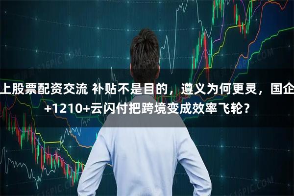 上股票配资交流 补贴不是目的，遵义为何更灵，国企+1210+云闪付把跨境变成效率飞轮？