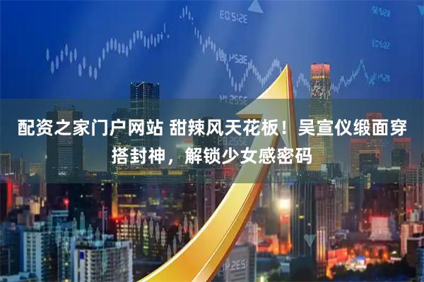 配资之家门户网站 甜辣风天花板！吴宣仪缎面穿搭封神，解锁少女感密码
