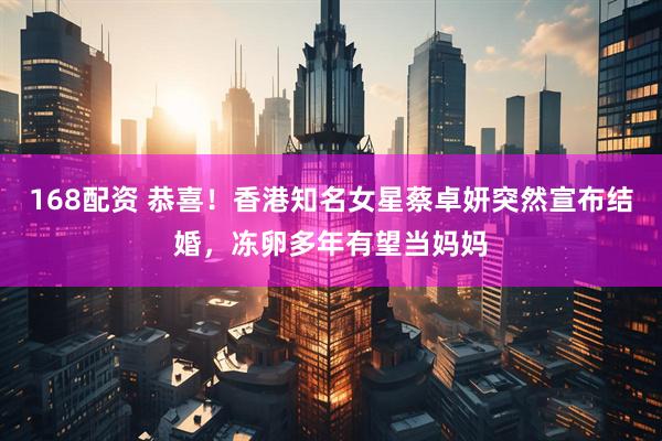 168配资 恭喜！香港知名女星蔡卓妍突然宣布结婚，冻卵多年有望当妈妈