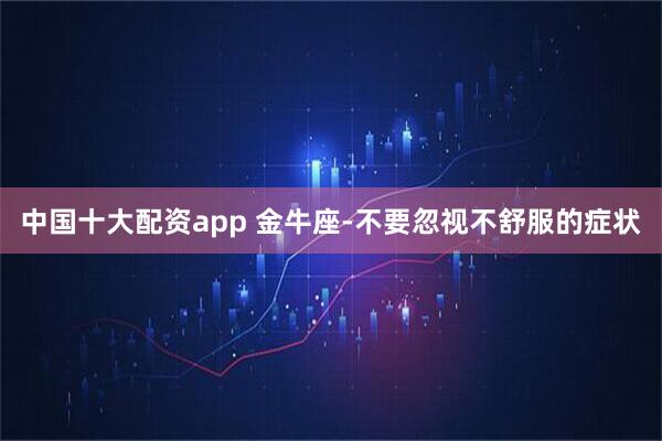 中国十大配资app 金牛座-不要忽视不舒服的症状