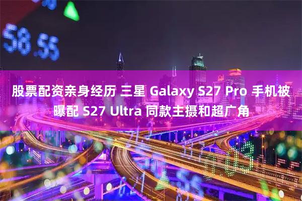 股票配资亲身经历 三星 Galaxy S27 Pro 手机被曝配 S27 Ultra 同款主摄和超广角