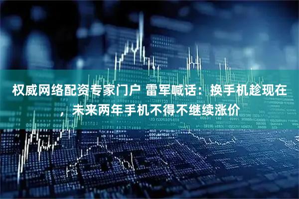 权威网络配资专家门户 雷军喊话：换手机趁现在，未来两年手机不得不继续涨价